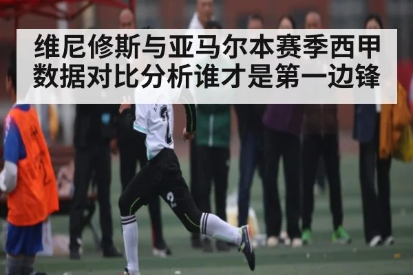 维尼修斯与亚马尔本赛季西甲数据对比分析谁才是第一边锋