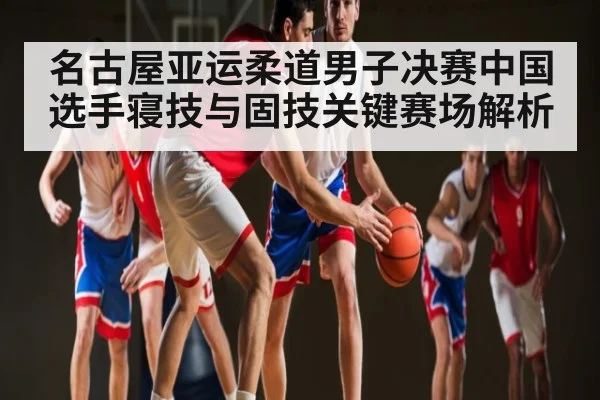 名古屋亚运柔道男子决赛中国选手寝技与固技关键赛场解析